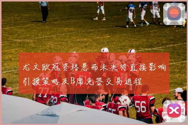 尤文欧冠资格悬而未决将直接影响引援策略及B席免签交易进程