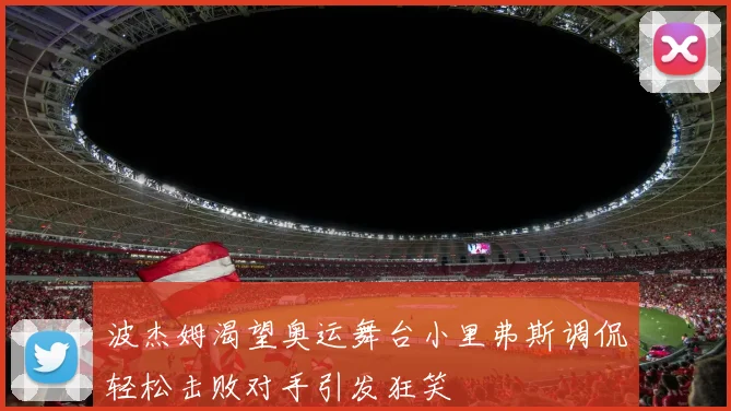 波杰姆渴望奥运舞台小里弗斯调侃轻松击败对手引发狂笑
