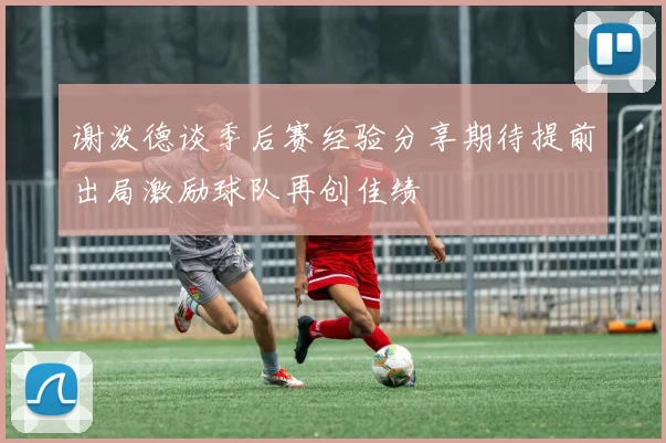 谢泼德谈季后赛经验分享期待提前出局激励球队再创佳绩