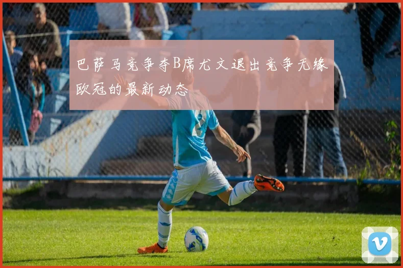 巴萨马竞争夺B席尤文退出竞争无缘欧冠的最新动态