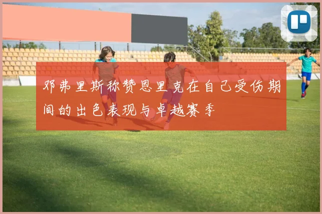 邓弗里斯称赞恩里克在自己受伤期间的出色表现与卓越赛季