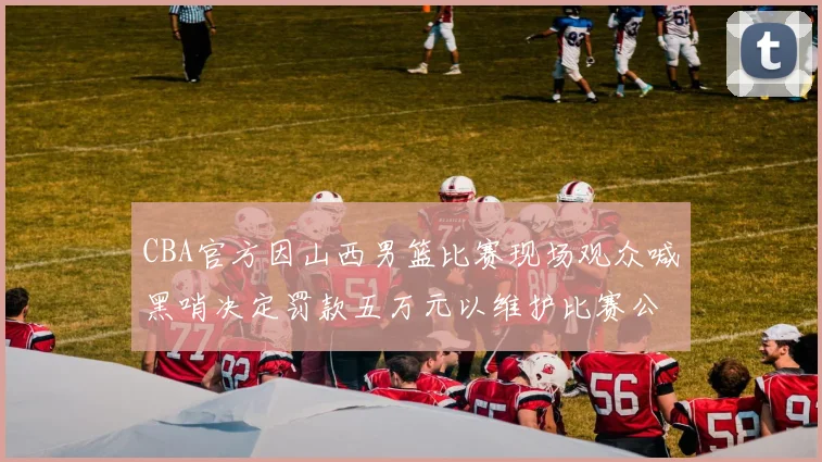 CBA官方因山西男篮比赛现场观众喊黑哨决定罚款五万元以维护比赛公正性