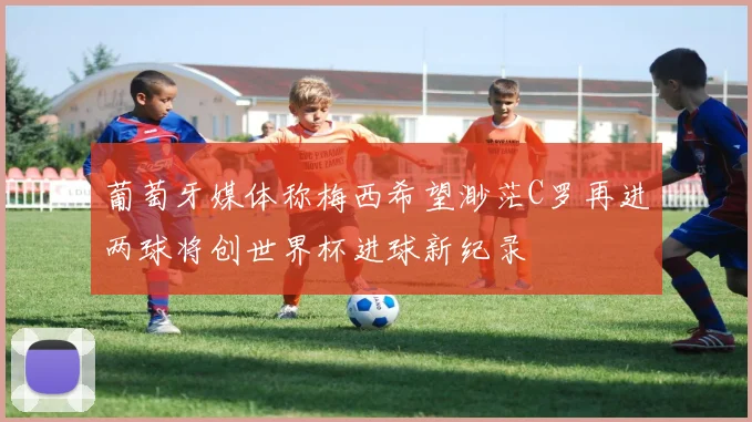 葡萄牙媒体称梅西希望渺茫C罗再进两球将创世界杯进球新纪录