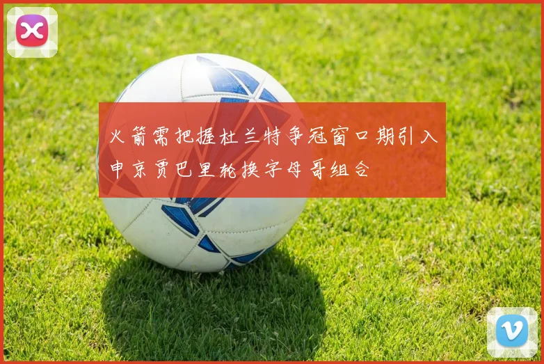 火箭需把握杜兰特争冠窗口期引入申京贾巴里轮换字母哥组合