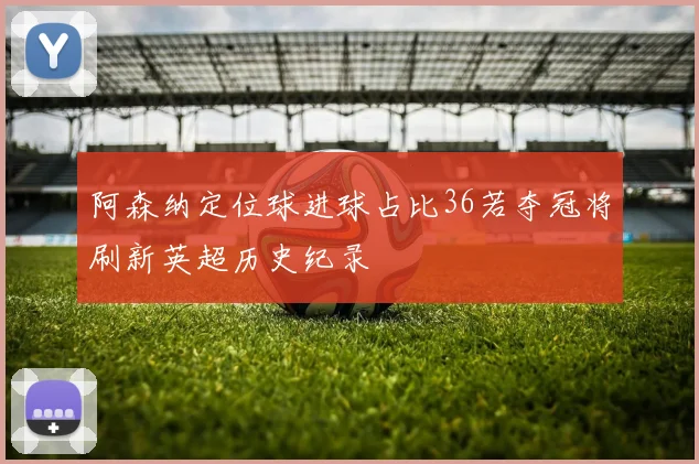 阿森纳定位球进球占比36若夺冠将刷新英超历史纪录