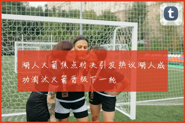 湖人火箭焦点对决引发热议湖人成功淘汰火箭晋级下一轮