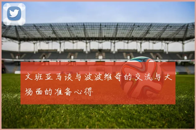 文班亚马谈与波波维奇的交流与大场面的准备心得