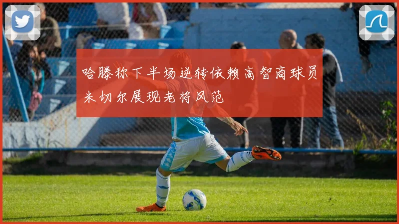 哈滕称下半场逆转依赖高智商球员米切尔展现老将风范