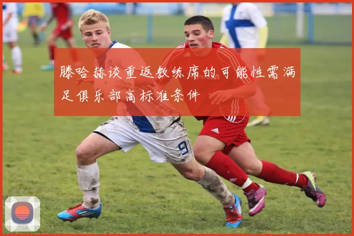 滕哈赫谈重返教练席的可能性需满足俱乐部高标准条件