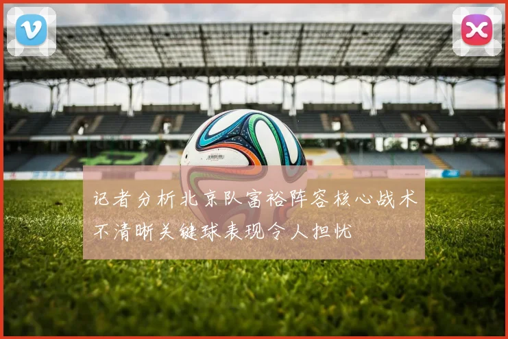 记者分析北京队富裕阵容核心战术不清晰关键球表现令人担忧