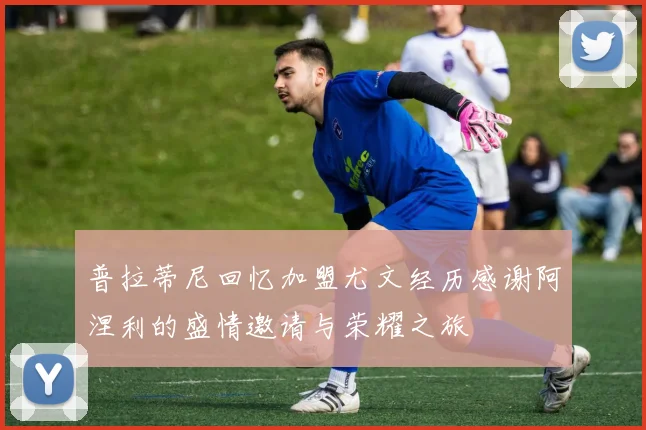 普拉蒂尼回忆加盟尤文经历感谢阿涅利的盛情邀请与荣耀之旅