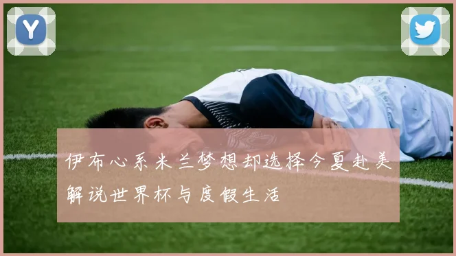 伊布心系米兰梦想却选择今夏赴美解说世界杯与度假生活