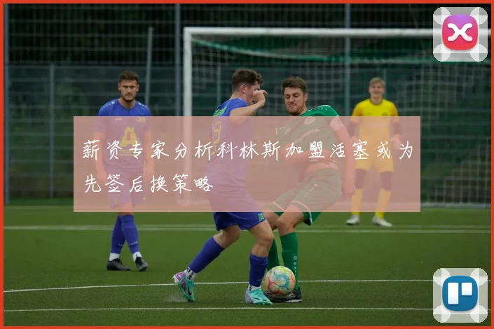 薪资专家分析科林斯加盟活塞或为先签后换策略