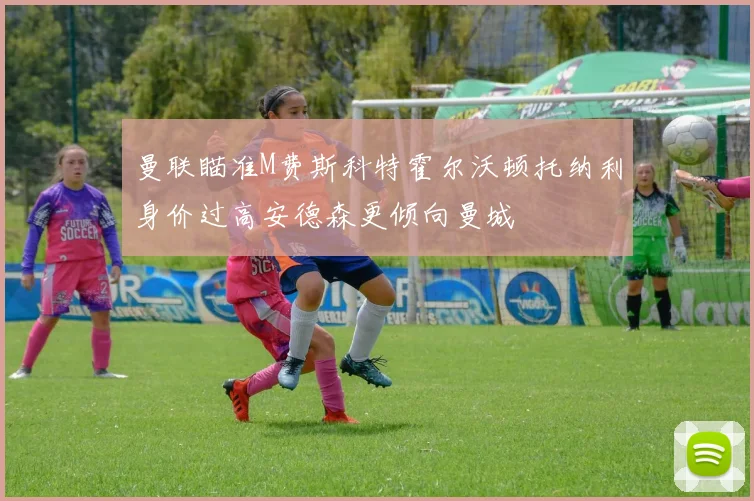 曼联瞄准M费斯科特霍尔沃顿托纳利身价过高安德森更倾向曼城