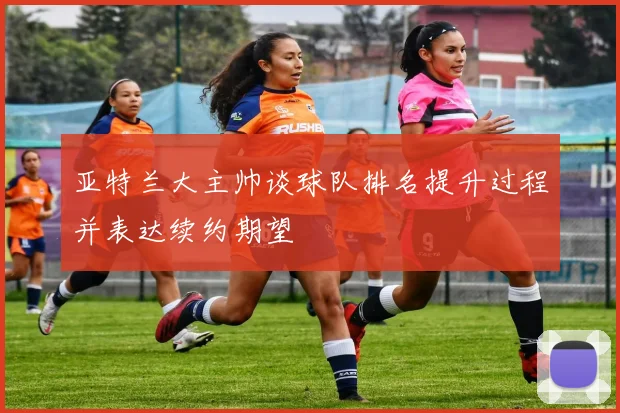 亚特兰大主帅谈球队排名提升过程并表达续约期望