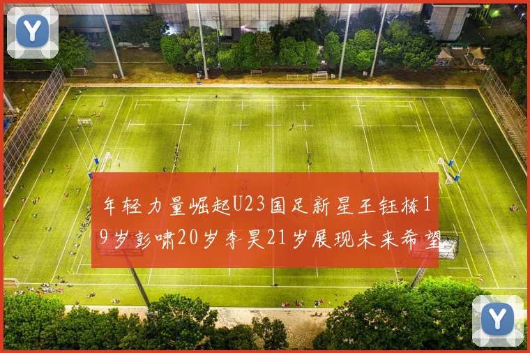年轻力量崛起U23国足新星王钰栋19岁彭啸20岁李昊21岁展现未来希望