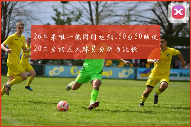 26年来唯一能同时达到150分50助攻20三分的五大球员分析与比较