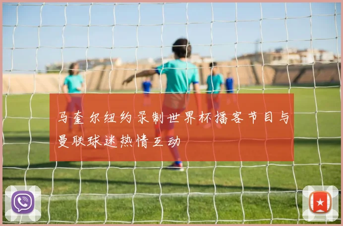 马奎尔纽约录制世界杯播客节目与曼联球迷热情互动