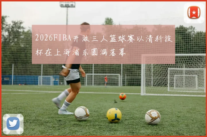 2026FIBA开放三人篮球赛以清科技杯在上海浦东圆满落幕